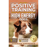 The Only Positive Training Book You'll Ever Need for High-Energy Dogs: Complete Step-by-Step Guide to Calm Your Hyper Dog, Stop Destructive Behaviors