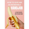 How to Give Him an Incredible Handjob: In Depth Handjob Tips That Will Cause Him to Erupt in Bed