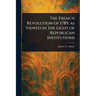 The French Revolution of 1789, as Viewed in the Light of Republican Institutions