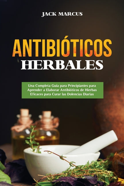 Antibióticos Herbales: Una Completa Guía para Principiantes para Aprender a Elaborar Antibióticos de Hierbas Eficaces para Curar las Dolencia - Paperback by Books by splitShops