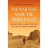 The War That Made the Middle East: World War I and the End of the Ottoman Empire