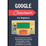 Google Classroom For Beginners: The Comprehensive Guide To Implementing And Innovating Teaching Skills To Better The Quality Of Your Lessons And Motiv