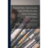 Painting on Glass and Porcelain, and Enamel Painting: a Complete Introduction to the Preparation of All the Colours and Fluxes Used for Painting on Gl