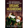 The Beginners GUIDE TO GROWING ORGANIC MUSHROOMS: Indoor and Outdoor Cultivation