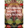 Returning Home to Our Bodies: Reimagining the Relationship Between Our Bodies and the World--Practices for Connecting Somatics, Nature, and Social Cha
