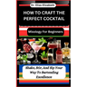 How to Craft the Perfect Cocktail: Mixology For Beginners: Shake, Stir, And Sip Your Way To Bartending Excellence