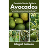 Complete Starter Guide to Avocados: All You Need to Know About Growing, Caring for, and Harvesting Avocados Successfully