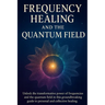 Frequency Healing and the Quantum Field: Ancient Wisdom and Modern Science for Personal and Collective Transformation