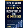 How to Write an Effective Business Plan with No Experience: The Essential Guide for Entrepreneurs to Secure Funding, Attract Investors, and Build a Th