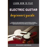 Learn How to Play Electric Guitar Beginners Guide: A Step-By-Step Approach To Mastering Chords, Techniques And Songs With Easy-To-Follow Lessons And P