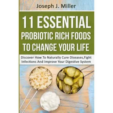 11 Essential Probiotic Rich Foods To Change Your Life: Discover How To Naturally Cure Diseases, Fight Infections And Improve Your Digestive System: Di