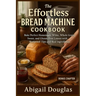 The Effortless Bread Machine Cookbook: Bake Perfect Homemade White, Whole Grain, Sweet, and Gluten-Free Loaves with Foolproof Tips and Real Ingredient