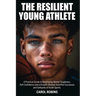 The Resilient Young Athlete: A Practical Guide to Developing Mental Toughness, Self Confidence, and a Growth Mindset Amid the Success and Setbacks of