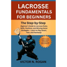 Lacrosse Fundamentals for Beginners: The Step-by-Step Beginner's Guide to Lacrosse Rules, Skills, Positions, and Winning Game Strategies - Learn to Pl