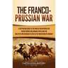 The Franco-Prussian War: A Captivating Guide to the War of 1870 between the French Empire and German States and the Role Otto von Bismarck Played in t
