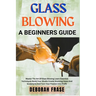 Glass Blowing a Beginners Guide: Master The Art Of Glass Blowing Learn Essential Techniques Build Your Studio Create Stunning Vases And Sculptures And