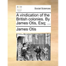 A Vindication of the British Colonies. by James Otis, Esq; ...