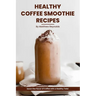 Healthy Coffee Smoothie Recipes Cookbook: Awaken Your Senses & Indulge in Wholesome Deliciousness