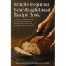 Simple Beginner Sourdough Bread Recipe Book: A Foolproof, Step-by-Step Guide to Creating a Bubbly Starter, Baking a Perfect Artisan Loaf, and Masterin