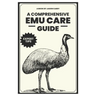 A Comprehensive Emu Care Guide: Your Complete Guide to Raising Healthy, and Happy Emus: Expert insights on Diet, Housing, Breeding, Health and Daily M