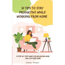 10 Tips To Stay Productive While Working From Home: A Step-by- Step Guide for Balancing Work and Life from Home