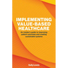 Implementing Value-Based Healthcare: An Insider's Guide to Improving Patient Outcomes and Creating Sustainable Systems