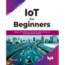 IoT for Beginners: Explore IoT Architecture, Working Principles, IoT Devices, and Various Real IoT Projects: Explore IoT Architecture, Working Princip