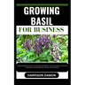 Growing Basil for Business: Complete Beginners Guide To Understand And Master How To Grow Basil From Scratch (Cultivation, Care, Management, Harve