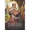 Life of St. Elizabeth of Hungary: The Royal Saint Who Gave Up Everything for Love and Faith