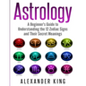 Astrology: A Beginner's Guide to Understand the 12 Zodiac Signs and Their Secret Meanings (Signs, Horoscope, New Age, Astrology Calendar Book 1)