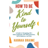 How to Be Kind to Yourself: A Guide to Navigating Life's Daily Challenges with Self-Compassion, Self-Acceptance, and Ease