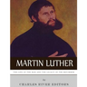 Martin Luther: The Life of the Man and the Legacy of the Reformer