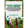 Natural Remedies to All Disease: Comprehensive Guide to Natural Cure For All Disease Using Nature's Resources and Herbal Remedies For Healing Without