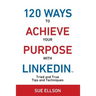 120 Ways To Achieve Your Purpose With LinkedIn: Tried And True Tips And Techniques