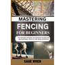 Mastering Fencing for Beginner: Pro Techniques, Strategies, And Training For Foil, Epee, And Sabre Enthusiasts - Boost Your Skill, Speed, And Precisio