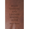 Home Tanning and Leather Making Guide - A Book of Information for Those Who Wish to Tan and Make Leather from Cattle, Horse, Calf, Sheep, Goat, Deer a