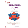 3D Printing Guide for Newcomers: Simple Steps for Learning How to Use a 3D Printer, Including Tips and Tricks for Maintaining and Troubleshooting Your