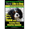Cavalier King Charles Spaniel Training Think Like a Dog, But Don't Eat Your P: Here's EXACTLY How To TRAIN Your Cavalier King Charles Spaniel
