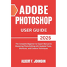 Adobe Photoshop 2025 User Guide: The Complete Beginner to Expert Manual to Mastering Photo Editing with Updated Tools, Shortcuts, and Creative Techniq