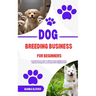 Dog Breeding Business for Beginners: A Comprehensive Guide to Ethical Dog Breeding Practices, Business Management, and Responsible Dog Ownership