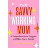 The Savvy Working Mom: A Guide to Prioritization, Delegation, and Making Time for Cocktails