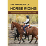 The Handbook Of Horse Riding: Understanding The Basics Of Riding A Horse: How To Ride A Horse Step By Step