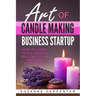 Art Of Candle Making Business Startup: How to Start, Run & Grow a Million Dollar Success From Home!
