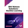 IBM Watson Solutions for Machine Learning: Achieving Successful Results Across Computer Vision, Natural Language Processing and AI Projects Using Wats