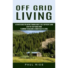 Off Grid Living: A Starter Guide For Anyone Thinking About A Self-sufficient Living (Step-by-step Guide From Planning To Building A Homestead To Livin