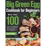 Big Green Egg Cookbook for Beginners: More Than 100 R Fresh and Tasty Barbecue Recipes to Grill, Smoke, Bake & Roast with Your Ceramic Grill