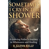 Sometimes I Cry In The Shower: A Grieving Father's Journey To Wholeness And Healing
