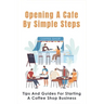 Opening A Cafe By Simple Steps: Tips And Guides For Starting A Coffee Shop Business: Opening A Cafe With No Experience