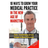 10 Ways To Grow Your Medical Practice In The New Age Of Marketing: Proven techniques to help your practice prospers with online and offline marketing