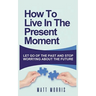 How to Live in the Present Moment: Let Go of the Past & Stop Worrying about the Future